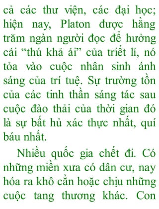 cả các thư viện, các đại học;
hiện nay, Platon được hằng
trăm ngàn người đọc để hưởng
cái “thú khả ái” của triết lí, nó
tỏa vào cuộc nhân sinh ánh
sáng của trí tuệ. Sự trường tồn
của các tinh thần sáng tác sau
cuộc đào thải của thời gian đó
là sự bất hủ xác thực nhất, quí
báu nhất.
Nhiều quốc gia chết đi. Có
những miền xưa có dân cư, nay
hóa ra khô cằn hoặc chịu những
cuộc tang thương khác. Con
 