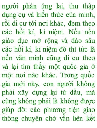 người phản ứng lại, thu thập
dụng cụ và kiến thức của mình,
rồi di cư tới nơi khác, đem theo
các hồi kí, kỉ niệm. Nếu nền
giáo dục mở rộng và đào sâu
các hồi kí, kỉ niệm đó thì tức là
nền văn minh cũng di cư theo
và lại tìm thấy một quốc gia ở
một nơi nào khác. Trong quốc
gia mới này, con người không
phải xây dựng lại từ đầu, mà
cũng không phải là không được
giúp đỡ: các phương tiện giao
thông chuyên chở vẫn liên kết
 