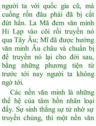 người ta với quốc gia cũ, mà
cuống rốn đâu phải đã bị cắt
đứt hẳn. La Mã đem văn minh
Hi Lạp vào cõi rồi truyền nó
qua Tây Âu; Mĩ đã được hưởng
văn minh Âu châu và chuẩn bị
để truyền nó lại cho đời sau,
bằng những phương tiện từ
trước tới nay người ta không
ngờ tới.
Các nền văn minh là những
thế hệ của tâm hồn nhân loại
đấy. Sự sinh thắng sự tử nhờ sự
truyền chủng, thì một nền văn
 