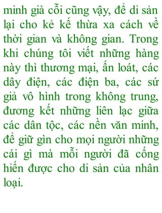 minh già cỗi cũng vậy, để di sản
lại cho kẻ kế thừa xa cách về
thời gian và không gian. Trong
khi chúng tôi viết những hàng
này thì thương mại, ấn loát, các
dây điện, các điện ba, các sứ
giả vô hình trong không trung,
đương kết những liên lạc giữa
các dân tộc, các nền văn minh,
để giữ gìn cho mọi người những
cái gì mà mỗi người đã cống
hiến được cho di sản của nhân
loại.
 