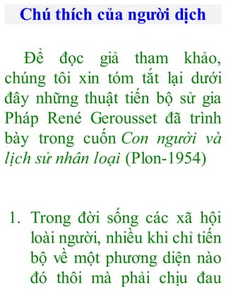Chú thích của người dịch
Để đọc giả tham khảo,
chúng tôi xin tóm tắt lại dưới
đây những thuật tiến bộ sử gia
Pháp René Gerousset đã trình
bày trong cuốn Con người và
lịch sử nhân loại (Plon-1954)
1. Trong đời sống các xã hội
loài người, nhiều khi chỉ tiến
bộ về một phương diện nào
đó thôi mà phải chịu đau
 