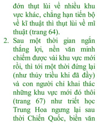 đớn thụt lùi về nhiều khu
vực khác, chẳng hạn tiến bộ
về kĩ thuật thì thụt lùi về mĩ
thuật (trang 64).
2. Sau một thời gian ngắn
thắng lợi, nền văn minh
chiếm được vài khu vực mới
rồi, thì tới một thời đứng lại
(như thủy triều khi đã đầy)
và con người chỉ khai thác
những khu vực mới đó thôi
(trang 67) như triết học
Trung Hoa ngưng lại sau
thời Chiến Quốc, biền văn
 