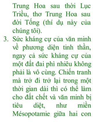Trung Hoa sau thời Lục
Triều, thơ Trung Hoa sau
đời Tống (thí dụ này của
chúng tôi).
3. Sức kháng cự của văn minh
về phương diện tinh thần,
ngay cả sức kháng cự của
một đất đai phì nhiêu không
phải là vô cùng. Chiến tranh
mà trở đi trở lại trong một
thời gian dài thì có thể làm
cho đất chết và văn minh bị
tiêu diệt, như miền
Mésopotamie giữa hai con
 