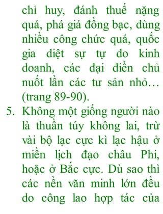 chỉ huy, đánh thuế nặng
quá, phá giá đồng bạc, dùng
nhiều công chức quá, quốc
gia diệt sự tự do kinh
doanh, các đại điền chủ
nuốt lần các tư sản nhỏ…
(trang 89-90).
5. Không một giống người nào
là thuần túy không lai, trừ
vài bộ lạc cực kì lạc hậu ở
miền lịch đạo châu Phi,
hoặc ở Bắc cực. Dù sao thì
các nền văn minh lớn đều
do công lao hợp tác của
 