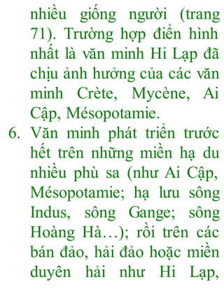 nhiều giống người (trang
71). Trường hợp điển hình
nhất là văn minh Hi Lạp đã
chịu ảnh hưởng của các văn
minh Crète, Mycène, Ai
Cập, Mésopotamie.
6. Văn minh phát triển trước
hết trên những miền hạ du
nhiều phù sa (như Ai Cập,
Mésopotamie; hạ lưu sông
Indus, sông Gange; sông
Hoàng Hà…); rồi trên các
bán đảo, hải đảo hoặc miền
duyên hải như Hi Lạp,
 