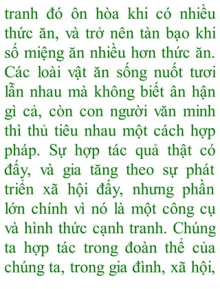 tranh đó ôn hòa khi có nhiều
thức ăn, và trở nên tàn bạo khi
số miệng ăn nhiều hơn thức ăn.
Các loài vật ăn sống nuốt tươi
lẫn nhau mà không biết ân hận
gì cả, còn con người văn minh
thì thủ tiêu nhau một cách hợp
pháp. Sự hợp tác quả thật có
đấy, và gia tăng theo sự phát
triển xã hội đấy, nhưng phần
lớn chính vì nó là một công cụ
và hình thức cạnh tranh. Chúng
ta hợp tác trong đoàn thể của
chúng ta, trong gia đình, xã hội,
 