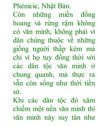 Phénicie, Nhật Bản.
Còn những miền đồng
hoang và rừng rậm không
có văn minh, không phải vì
dân chúng thuộc về những
giống người thấp kém mà
chỉ vì họ tuy đồng thời với
các dân tộc văn minh ở
chung quanh, mà thực ra
vẫn còn sống như thời tiền
sử.
Khi các dân tộc đó xâm
chiếm một nền văn minh thì
văn minh này suy tàn như
 