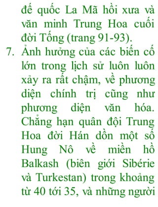đế quốc La Mã hồi xưa và
văn minh Trung Hoa cuối
đời Tống (trang 91-93).
7. Ảnh hưởng của các biến cố
lớn trong lịch sử luôn luôn
xảy ra rất chậm, về phương
diện chính trị cũng như
phương diện văn hóa.
Chẳng hạn quân đội Trung
Hoa đời Hán dồn một số
Hung Nô về miền hồ
Balkash (biên giới Sibérie
và Turkestan) trong khoảng
từ 40 tới 35, và những người
 