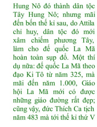 Hung Nô đó thành dân tộc
Tây Hung Nô; nhưng mãi
đến bốn thế kỉ sau, do Attila
chỉ huy, dân tộc đó mới
xâm chiếm phương Tây,
làm cho đế quốc La Mã
hoàn toàn sụp đổ. Một thí
dụ nữa: đế quốc La Mã theo
đạo Ki Tô từ năm 325, mà
mãi đến năm 1.000, Giáo
hội La Mã mới có được
những giáo đường rất đẹp;
cũng vậy, đức Thích Ca tịch
năm 483 mà tới thế kỉ thứ V
 