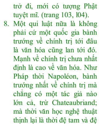 trở đi, mới có tượng Phật
tuyệt mĩ. (trang 103, l04).
8. Một qui luật nữa là không
phải cứ một quốc gia bành
trướng về chính trị tới đâu
là văn hóa cũng lan tới đó.
Mạnh về chính trị chưa nhất
định là cao về văn hóa. Như
Pháp thời Napoléon, bành
trướng nhất về chính trị mà
chẳng có một tác giả nào
lớn cả, trừ Chateaubriand;
mà thời văn học nghệ thuật
thịnh lại là thời đệ tam và đệ
 