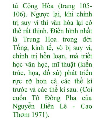 tử Cộng Hòa (trang 105-
106). Ngược lại, khi chính
trị suy vi thì văn hóa lại có
thể rất thịnh. Điển hình nhất
là Trung Hoa trong đời
Tống, kinh tế, võ bị suy vi,
chính trị hỗn loạn, mà triết
học văn học, mĩ thuật (kiến
trúc, họa, đồ sứ) phát triển
rực rỡ hơn cả các thế kỉ
trước và các thế kỉ sau. (Coi
cuốn Tô Đông Pha của
Nguyễn Hiến Lê - Cao
Thơm 1971).
 