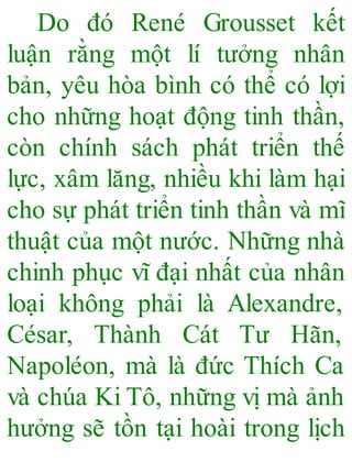Do đó René Grousset kết
luận rằng một lí tưởng nhân
bản, yêu hòa bình có thể có lợi
cho những hoạt động tinh thần,
còn chính sách phát triển thế
lực, xâm lăng, nhiều khi làm hại
cho sự phát triển tinh thần và mĩ
thuật của một nước. Những nhà
chinh phục vĩ đại nhất của nhân
loại không phải là Alexandre,
César, Thành Cát Tư Hãn,
Napoléon, mà là đức Thích Ca
và chúa Ki Tô, những vị mà ảnh
hưởng sẽ tồn tại hoài trong lịch
 