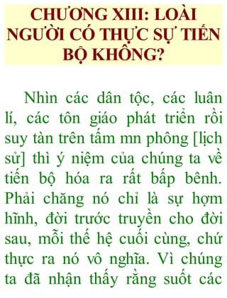 CHƯƠNG XIII: LOÀI
NGƯỜI CÓ THỰC SỰ TIẾN
BỘ KHÔNG?
Nhìn các dân tộc, các luân
lí, các tôn giáo phát triển rồi
suy tàn trên tấm mn phông [lịch
sử] thì ý niệm của chúng ta về
tiến bộ hóa ra rất bấp bênh.
Phải chăng nó chỉ là sự hợm
hĩnh, đời trước truyền cho đời
sau, mỗi thế hệ cuối cùng, chứ
thực ra nó vô nghĩa. Vì chúng
ta đã nhận thấy rằng suốt các
 