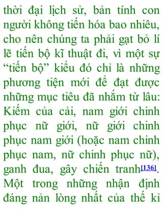 thời đại lịch sử, bản tính con
người không tiến hóa bao nhiêu,
cho nên chúng ta phải gạt bỏ lí
lẽ tiến bộ kĩ thuật đi, vì một sự
“tiến bộ” kiểu đó chỉ là những
phương tiện mới để đạt được
những mục tiêu đã nhắm từ lâu:
Kiếm của cải, nam giới chinh
phục nữ giới, nữ giới chinh
phục nam giới (hoặc nam chinh
phục nam, nữ chinh phục nữ),
ganh đua, gây chiến tranh[136].
Một trong những nhận định
đáng nản lòng nhất của thế kỉ
 