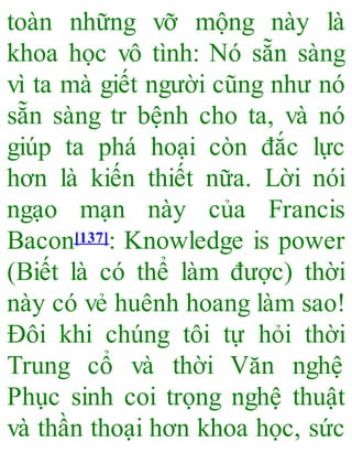 toàn những vỡ mộng này là
khoa học vô tình: Nó sẵn sàng
vì ta mà giết người cũng như nó
sẵn sàng tr bệnh cho ta, và nó
giúp ta phá hoại còn đắc lực
hơn là kiến thiết nữa. Lời nói
ngạo mạn này của Francis
Bacon[137]: Knowledge is power
(Biết là có thể làm được) thời
này có vẻ huênh hoang làm sao!
Đôi khi chúng tôi tự hỏi thời
Trung cổ và thời Văn nghệ
Phục sinh coi trọng nghệ thuật
và thần thoại hơn khoa học, sức
 