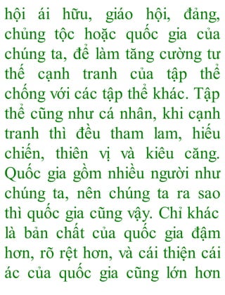 hội ái hữu, giáo hội, đảng,
chủng tộc hoặc quốc gia của
chúng ta, để làm tăng cường tư
thế cạnh tranh của tập thể
chống với các tập thể khác. Tập
thể cũng như cá nhân, khi cạnh
tranh thì đều tham lam, hiếu
chiến, thiên vị và kiêu căng.
Quốc gia gồm nhiều người như
chúng ta, nên chúng ta ra sao
thì quốc gia cũng vậy. Chỉ khác
là bản chất của quốc gia đậm
hơn, rõ rệt hơn, và cái thiện cái
ác của quốc gia cũng lớn hơn
 
