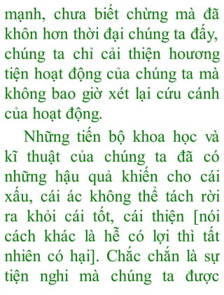 mạnh, chưa biết chừng mà đã
khôn hơn thời đại chúng ta đấy,
chúng ta chỉ cải thiện hoương
tiện hoạt động của chúng ta mà
không bao giờ xét lại cứu cánh
của hoạt động.
Những tiến bộ khoa học và
kĩ thuật của chúng ta đã có
những hậu quả khiến cho cái
xấu, cái ác không thể tách rời
ra khỏi cái tốt, cái thiện [nói
cách khác là hễ có lợi thì tất
nhiên có hại]. Chắc chắn là sự
tiện nghi mà chúng ta được
 