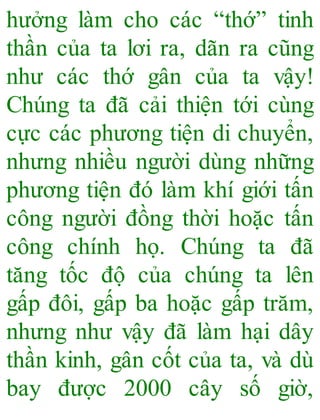 hưởng làm cho các “thớ” tinh
thần của ta lơi ra, dãn ra cũng
như các thớ gân của ta vậy!
Chúng ta đã cải thiện tới cùng
cực các phương tiện di chuyển,
nhưng nhiều người dùng những
phương tiện đó làm khí giới tấn
công người đồng thời hoặc tấn
công chính họ. Chúng ta đã
tăng tốc độ của chúng ta lên
gấp đôi, gấp ba hoặc gấp trăm,
nhưng như vậy đã làm hại dây
thần kinh, gân cốt của ta, và dù
bay được 2000 cây số giờ,
 