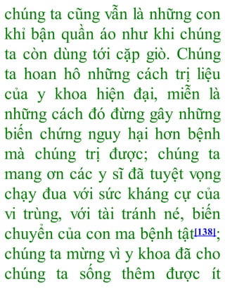 chúng ta cũng vẫn là những con
khỉ bận quần áo như khi chúng
ta còn dùng tới cặp giò. Chúng
ta hoan hô những cách trị liệu
của y khoa hiện đại, miễn là
những cách đó đừng gây những
biến chứng nguy hại hơn bệnh
mà chúng trị được; chúng ta
mang ơn các y sĩ đã tuyệt vọng
chạy đua với sức kháng cự của
vi trùng, với tài tránh né, biến
chuyển của con ma bệnh tật[138];
chúng ta mừng vì y khoa đã cho
chúng ta sống thêm được ít
 