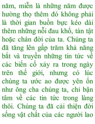 năm, miễn là những năm được
hường thọ thêm đó không phải
là thời gian buồn bực kéo dài
thêm những nỗi đau khổ, tàn tật
hoặc chán đời của ta. Chúng ta
đã tăng lên gấp trăm khả năng
bắt và truyền những tin tức về
các biến cố xảy ra trong ngày
trên thế giới, nhưng có lúc
chúng ta ước ao được yên ổn
như ông cha chúng ta, chỉ bận
tâm về các tin tức trong làng
thôi. Chúng ta đã cải thiện đời
sống vật chất của các người lao
 