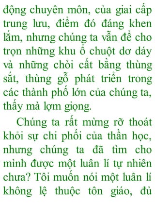 động chuyên môn, của giai cấp
trung lưu, điểm đó đáng khen
lắm, nhưng chúng ta vẫn để cho
trọn những khu ổ chuột dơ dáy
và những chòi cất bằng thùng
sắt, thùng gỗ phát triển trong
các thành phố lớn của chúng ta,
thấy mà lợm giọng.
Chúng ta rất mừng rỡ thoát
khỏi sự chi phối của thần học,
nhưng chúng ta đã tìm cho
mình được một luân lí tự nhiên
chưa? Tôi muốn nói một luân lí
không lệ thuộc tôn giáo, đủ
 