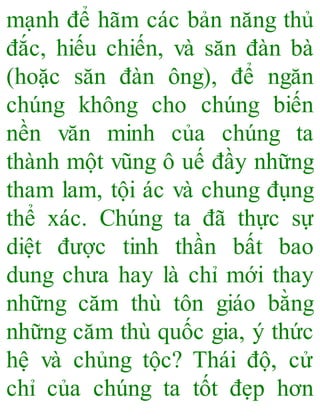 mạnh để hãm các bản năng thủ
đắc, hiếu chiến, và săn đàn bà
(hoặc săn đàn ông), để ngăn
chúng không cho chúng biến
nền văn minh của chúng ta
thành một vũng ô uế đầy những
tham lam, tội ác và chung đụng
thể xác. Chúng ta đã thực sự
diệt được tinh thần bất bao
dung chưa hay là chỉ mới thay
những căm thù tôn giáo bằng
những căm thù quốc gia, ý thức
hệ và chủng tộc? Thái độ, cử
chỉ của chúng ta tốt đẹp hơn
 