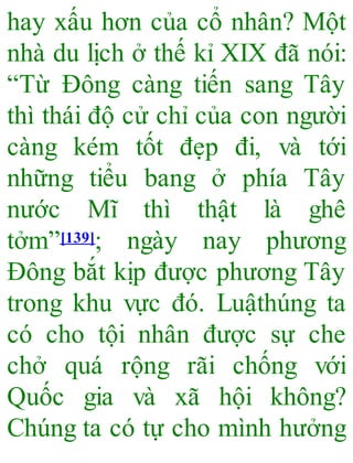 hay xấu hơn của cổ nhân? Một
nhà du lịch ở thế kỉ XIX đã nói:
“Từ Đông càng tiến sang Tây
thì thái độ cử chỉ của con người
càng kém tốt đẹp đi, và tới
những tiểu bang ở phía Tây
nước Mĩ thì thật là ghê
tởm”[139]; ngày nay phương
Đông bắt kịp được phương Tây
trong khu vực đó. Luậthúng ta
có cho tội nhân được sự che
chở quá rộng rãi chống với
Quốc gia và xã hội không?
Chúng ta có tự cho mình hưởng
 