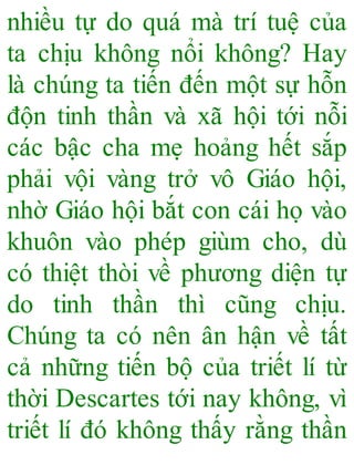 nhiều tự do quá mà trí tuệ của
ta chịu không nổi không? Hay
là chúng ta tiến đến một sự hỗn
độn tinh thần và xã hội tới nỗi
các bậc cha mẹ hoảng hết sắp
phải vội vàng trở vô Giáo hội,
nhờ Giáo hội bắt con cái họ vào
khuôn vào phép giùm cho, dù
có thiệt thòi về phương diện tự
do tinh thần thì cũng chịu.
Chúng ta có nên ân hận về tất
cả những tiến bộ của triết lí từ
thời Descartes tới nay không, vì
triết lí đó không thấy rằng thần
 