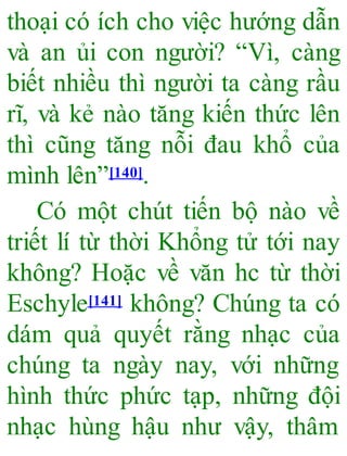 thoại có ích cho việc hướng dẫn
và an ủi con người? “Vì, càng
biết nhiều thì người ta càng rầu
rĩ, và kẻ nào tăng kiến thức lên
thì cũng tăng nỗi đau khổ của
mình lên”[140].
Có một chút tiến bộ nào về
triết lí từ thời Khổng tử tới nay
không? Hoặc về văn hc từ thời
Eschyle[141] không? Chúng ta có
dám quả quyết rằng nhạc của
chúng ta ngày nay, với những
hình thức phức tạp, những đội
nhạc hùng hậu như vậy, thâm
 