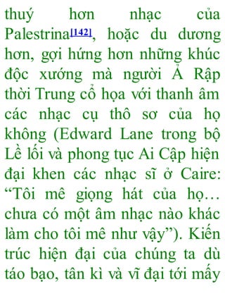 thuý hơn nhạc của
Palestrina[142], hoặc du dương
hơn, gợi hứng hơn những khúc
độc xướng mà người Ả Rập
thời Trung cổ họa với thanh âm
các nhạc cụ thô sơ của họ
không (Edward Lane trong bộ
Lề lối và phong tục Ai Cập hiện
đại khen các nhạc sĩ ở Caire:
“Tôi mê giọng hát của họ…
chưa có một âm nhạc nào khác
làm cho tôi mê như vậy”). Kiến
trúc hiện đại của chúng ta dù
táo bạo, tân kì và vĩ đại tới mấy
 