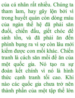 của cá nhân rất nhiều. Chúng ta
tham lam, hay gây lộn bởi vì
trong huyết quản còn dòng máu
của ngàn thế hệ đã phải săn
đuổi, chiến đấu, giết chóc để
sinh tồn, và đã phải ăn đến
phình bụng ra vì sợ còn lâu mới
kiếm được con mồi khác. Chiến
tranh là cách săn mồi để ăn của
một quốc gia. Nó tạo ra sự
đoàn kết chính vì nó là hình
thức cạnh tranh tối cao. Khi
nào các quốc gia chưa trở nên
thành phần của một tập thể lớn
 
