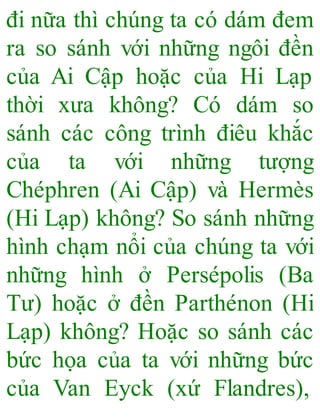 đi nữa thì chúng ta có dám đem
ra so sánh với những ngôi đền
của Ai Cập hoặc của Hi Lạp
thời xưa không? Có dám so
sánh các công trình điêu khắc
của ta với những tượng
Chéphren (Ai Cập) và Hermès
(Hi Lạp) không? So sánh những
hình chạm nổi của chúng ta với
những hình ở Persépolis (Ba
Tư) hoặc ở đền Parthénon (Hi
Lạp) không? Hoặc so sánh các
bức họa của ta với những bức
của Van Eyck (xứ Flandres),
 