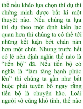 thể nếu khéo lựa chọn thí dụ thì
chứng minh được bất kì một
thuyết nào. Nếu chúng ta lựa
thí dụ theo một định kiến lạc
quan hơn thì chúng ta có thể tới
những kết luận bớt chán nản
hơn một chút. Nhưng trước hết
có lẽ nên định nghĩa thế nào là
“tiến bộ” đã. Nếu tiến bộ có
nghĩa là “làm tăng hạnh phúc
lên” thì chúng ta gần như bắt
buộc phải tuyên bố ngay rằng
tiến bộ là chuyện hão. Loài
người vô cùng khó tính, thế nào
 