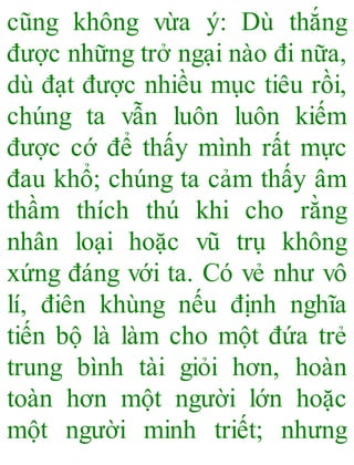 cũng không vừa ý: Dù thắng
được những trở ngại nào đi nữa,
dù đạt được nhiều mục tiêu rồi,
chúng ta vẫn luôn luôn kiếm
được cớ để thấy mình rất mực
đau khổ; chúng ta cảm thấy âm
thầm thích thú khi cho rằng
nhân loại hoặc vũ trụ không
xứng đáng với ta. Có vẻ như vô
lí, điên khùng nếu định nghĩa
tiến bộ là làm cho một đứa trẻ
trung bình tài giỏi hơn, hoàn
toàn hơn một người lớn hoặc
một người minh triết; nhưng
 