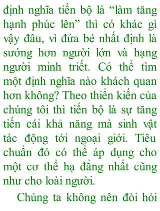 định nghĩa tiến bộ là “làm tăng
hạnh phúc lên” thì có khác gì
vậy đâu, vì đứa bé nhất định là
sướng hơn người lớn và hạng
người minh triết. Có thể tìm
một định nghĩa nào khách quan
hơn không? Theo thiển kiến của
chúng tôi thì tiến bộ là sự tăng
tiến cái khả năng mà sinh vật
tác động tới ngoại giới. Tiêu
chuẩn đó có thể áp dụng cho
một cơ thể hạ đẳng nhất cũng
như cho loài người.
Chúng ta không nên đòi hỏi
 
