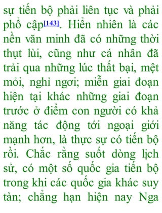 sự tiến bộ phải liên tục và phải
phổ cập[143]. Hiển nhiên là các
nền văn minh đã có những thời
thụt lùi, cũng như cá nhân đã
trải qua những lúc thất bại, mệt
mỏi, nghỉ ngơi; miễn giai đoạn
hiện tại khác những giai đoạn
trước ở điểm con người có khả
năng tác động tới ngoại giới
mạnh hơn, là thực sự có tiến bộ
rồi. Chắc rằng suốt dòng lịch
sử, có một số quốc gia tiến bộ
trong khi các quốc gia khác suy
tàn; chẳng hạn hiện nay Nga
 