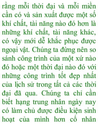 rằng mỗi thời đại và mỗi miền
cần có và sản xuất được một số
khí chất, tài năng nào đó hơn là
những khí chất, tài năng khác,
có vậy mới dễ khắc phục được
ngoại vật. Chúng ta đừng nên so
sánh công trình của một xứ nào
đó hoặc một thời đại nào đó với
những công trình tốt đẹp nhất
của lịch sử trong tất cả các thời
đại đã qua. Chúng ta chỉ cần
biết hạng trung nhân ngày nay
có làm chủ được điều kiện sinh
hoạt của mình hơn cổ nhân
 