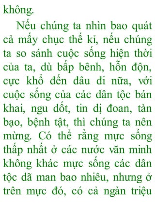 không.
Nếu chúng ta nhìn bao quát
cả mấy chục thế kỉ, nếu chúng
ta so sánh cuộc sống hiện thời
của ta, dù bấp bênh, hỗn độn,
cực khổ đến đâu đi nữa, với
cuộc sống của các dân tộc bán
khai, ngu dốt, tin dị đoan, tàn
bạo, bệnh tật, thì chúng ta nên
mừng. Có thể rằng mực sống
thấp nhất ở các nước văn minh
không khác mực sống các dân
tộc dã man bao nhiêu, nhưng ở
trên mực đó, có cả ngàn triệu
 
