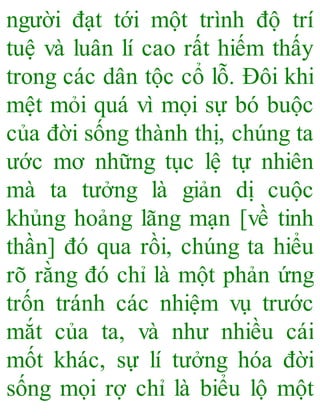 người đạt tới một trình độ trí
tuệ và luân lí cao rất hiếm thấy
trong các dân tộc cổ lỗ. Đôi khi
mệt mỏi quá vì mọi sự bó buộc
của đời sống thành thị, chúng ta
ước mơ những tục lệ tự nhiên
mà ta tưởng là giản dị cuộc
khủng hoảng lãng mạn [về tinh
thần] đó qua rồi, chúng ta hiểu
rõ rằng đó chỉ là một phản ứng
trốn tránh các nhiệm vụ trước
mắt của ta, và như nhiều cái
mốt khác, sự lí tưởng hóa đời
sống mọi rợ chỉ là biểu lộ một
 