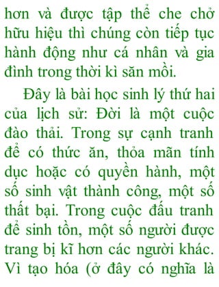 hơn và được tập thể che chở
hữu hiệu thì chúng còn tiếp tục
hành động như cá nhân và gia
đình trong thời kì săn mồi.
Đây là bài học sinh lý thứ hai
của lịch sử: Đời là một cuộc
đào thải. Trong sự cạnh tranh
để có thức ăn, thỏa mãn tính
dục hoặc có quyền hành, một
số sinh vật thành công, một số
thất bại. Trong cuộc đấu tranh
để sinh tồn, một số người được
trang bị kĩ hơn các người khác.
Vì tạo hóa (ở đây có nghĩa là
 