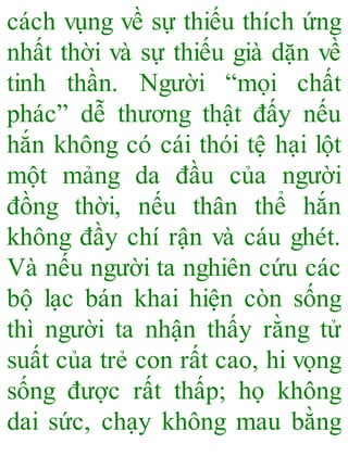cách vụng về sự thiếu thích ứng
nhất thời và sự thiếu già dặn về
tinh thần. Người “mọi chất
phác” dễ thương thật đấy nếu
hắn không có cái thói tệ hại lột
một mảng da đầu của người
đồng thời, nếu thân thể hắn
không đầy chí rận và cáu ghét.
Và nếu người ta nghiên cứu các
bộ lạc bán khai hiện còn sống
thì người ta nhận thấy rằng tử
suất của trẻ con rất cao, hi vọng
sống được rất thấp; họ không
dai sức, chạy không mau bằng
 