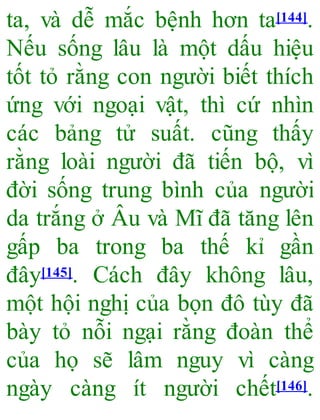 ta, và dễ mắc bệnh hơn ta[144].
Nếu sống lâu là một dấu hiệu
tốt tỏ rằng con người biết thích
ứng với ngoại vật, thì cứ nhìn
các bảng tử suất. cũng thấy
rằng loài người đã tiến bộ, vì
đời sống trung bình của người
da trắng ở Âu và Mĩ đã tăng lên
gấp ba trong ba thế kỉ gần
đây[145]. Cách đây không lâu,
một hội nghị của bọn đô tùy đã
bày tỏ nỗi ngại rằng đoàn thể
của họ sẽ lâm nguy vì càng
ngày càng ít người chết[146].
 
