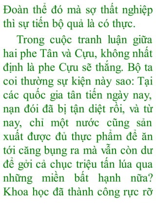 Đoàn thể đó mà sợ thất nghiệp
thì sự tiến bộ quả là có thực.
Trong cuộc tranh luận giữa
hai phe Tân và Cựu, không nhất
định là phe Cựu sẽ thắng. Bộ ta
coi thường sự kiện này sao: Tại
các quốc gia tân tiến ngày nay,
nạn đói đã bị tận diệt rồi, và từ
nay, chỉ một nước cũng sản
xuất được đủ thực phẩm để ăn
tới căng bụng ra mà vẫn còn dư
để gởi cả chục triệu tấn lúa qua
những miền bất hạnh nữa?
Khoa học đã thành công rực rỡ
 
