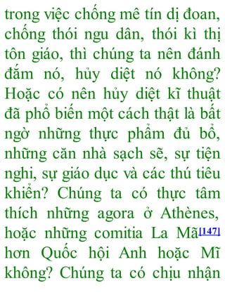 trong việc chống mê tín dị đoan,
chống thói ngu dân, thói kì thị
tôn giáo, thì chúng ta nên đánh
đắm nó, hủy diệt nó không?
Hoặc có nên hủy diệt kĩ thuật
đã phổ biến một cách thật là bất
ngờ những thực phẩm đủ bổ,
những căn nhà sạch sẽ, sự tiện
nghi, sự giáo dục và các thú tiêu
khiển? Chúng ta có thực tâm
thích những agora ở Athènes,
hoặc những comitia La Mã[147]
hơn Quốc hội Anh hoặc Mĩ
không? Chúng ta có chịu nhận
 