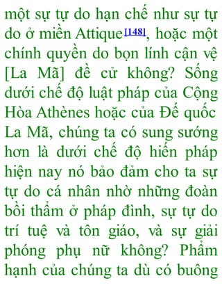 một sự tự do hạn chế như sự tự
do ở miền Attique[148], hoặc một
chính quyền do bọn lính cận vệ
[La Mã] đề cử không? Sống
dưới chế độ luật pháp của Cộng
Hòa Athènes hoặc của Đế quốc
La Mã, chúng ta có sung sướng
hơn là dưới chế độ hiến pháp
hiện nay nó bảo đảm cho ta sự
tự do cá nhân nhờ những đoàn
bồi thẩm ở pháp đình, sự tự do
trí tuệ và tôn giáo, và sự giải
phóng phụ nữ không? Phẩm
hạnh của chúng ta dù có buông
 