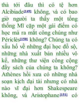 thả tới đâu thì có tệ hơn
Alcibiade[149] không, và có bao
giờ người ta thấy một tổng
thống Mĩ cặp một gái điếm có
học mà ra mắt công chúng như
Périclès[150] không? Chúng ta có
xấu hổ về những đại học đồ sộ,
những nhà xuất bản nhiều vô
kể, những thư viện công cộng
đầy sách của chúng ta không?
Athènes hồi xưa có những nhà
soạn kịch đại tài nhưng có nhà
nào vĩ đại hơn Shakespeare
không, và Aristophane[151] có
 