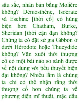 sâu sắc, nhân bản bằng Molière
không? Démosthène, Isocrate
và Eschine [thời cổ] có hùng
biện hơn Chatham, Burke,
Sheridan [thời cận đạn không?
Chúng ta có đặt sử gia Gibbon ở
dưới Hérodote hoặc Thucydide
không? Văn xuôi thời thượng
cổ có một bài nào so sánh được
về nội dung với tiểu thuyết hiện
đại không? Nhiều lắm là chúng
ta chỉ có thể nhận rằng thời
thượng cổ hơn chúng ta về
phương diện mĩ thuật, mặc dầu
 