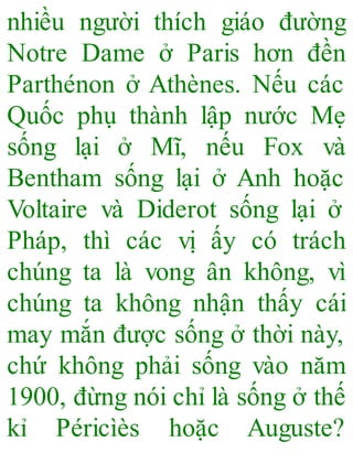nhiều người thích giáo đường
Notre Dame ở Paris hơn đền
Parthénon ở Athènes. Nếu các
Quốc phụ thành lập nước Mẹ
sống lại ở Mĩ, nếu Fox và
Bentham sống lại ở Anh hoặc
Voltaire và Diderot sống lại ở
Pháp, thì các vị ấy có trách
chúng ta là vong ân không, vì
chúng ta không nhận thấy cái
may mắn được sống ở thời này,
chứ không phải sống vào năm
1900, đừng nói chỉ là sống ở thế
kỉ Péricìès hoặc Auguste?
 