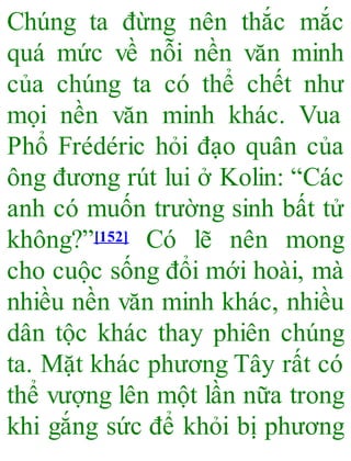 Chúng ta đừng nên thắc mắc
quá mức về nỗi nền văn minh
của chúng ta có thể chết như
mọi nền văn minh khác. Vua
Phổ Frédéric hỏi đạo quân của
ông đương rút lui ở Kolin: “Các
anh có muốn trường sinh bất tử
không?”[152] Có lẽ nên mong
cho cuộc sống đổi mới hoài, mà
nhiều nền văn minh khác, nhiều
dân tộc khác thay phiên chúng
ta. Mặt khác phương Tây rất có
thể vượng lên một lần nữa trong
khi gắng sức để khỏi bị phương
 