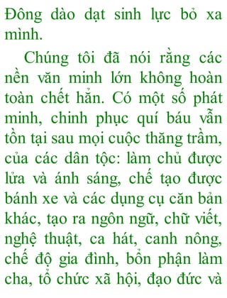 Đông dào dạt sinh lực bỏ xa
mình.
Chúng tôi đã nói rằng các
nền văn minh lớn không hoàn
toàn chết hẳn. Có một số phát
minh, chinh phục quí báu vẫn
tồn tại sau mọi cuộc thăng trầm,
của các dân tộc: làm chủ được
lửa và ánh sáng, chế tạo được
bánh xe và các dụng cụ căn bản
khác, tạo ra ngôn ngữ, chữ viết,
nghệ thuật, ca hát, canh nông,
chế độ gia đình, bổn phận làm
cha, tổ chức xã hội, đạo đức và
 